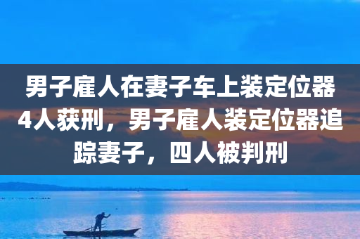 男子雇人在妻子车上装定位器4人获刑，男子雇人装定位器追踪妻子，四人被判刑，男子雇人装定位器追踪妻子，涉事四人被判刑