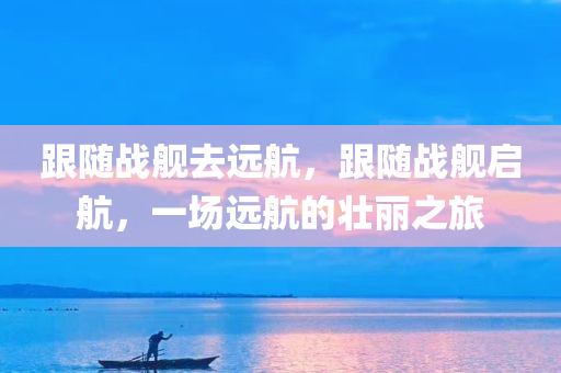 跟随战舰去远航，跟随战舰启航，一场远航的壮丽之旅