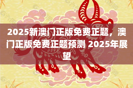 2025新澳门正版免费正题，澳门正版免费正题预测 2025年展望，澳门正版免费预测，揭秘未来展望至2025年！