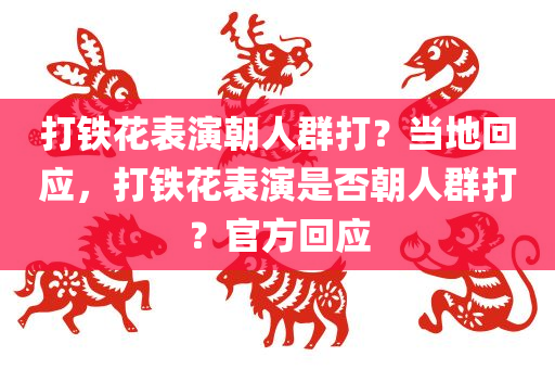 打铁花表演朝人群打？当地回应，打铁花表演是否朝人群打？官方回应