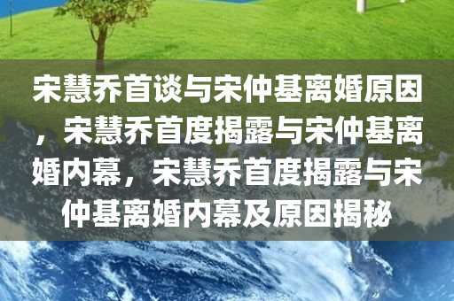 宋慧乔首谈与宋仲基离婚原因，宋慧乔首度揭露与宋仲基离婚内幕，宋慧乔首度揭露与宋仲基离婚内幕及原因揭秘
