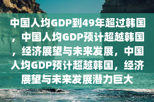 中国人均GDP到49年超过韩国，中国人均GDP预计超越韩国，经济展望与未来发展，中国人均GDP预计超越韩国，经济展望与未来发展潜力巨大