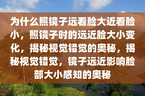 为什么照镜子远看脸大近看脸小，照镜子时的远近脸大小变化，揭秘视觉错觉的奥秘，揭秘视觉错觉，镜子远近影响脸部大小感知的奥秘