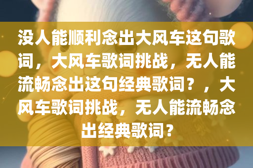 没人能顺利念出大风车这句歌词，大风车歌词挑战，无人能流畅念出这句经典歌词？，大风车歌词挑战，无人能流畅念出经典歌词？