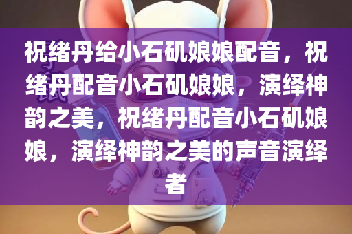 祝绪丹给小石矶娘娘配音，祝绪丹配音小石矶娘娘，演绎神韵之美，祝绪丹配音小石矶娘娘，演绎神韵之美的声音演绎者