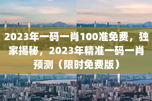 2023年一码一肖100准免费，独家揭秘，2023年精准一码一肖预测（限时免费版）