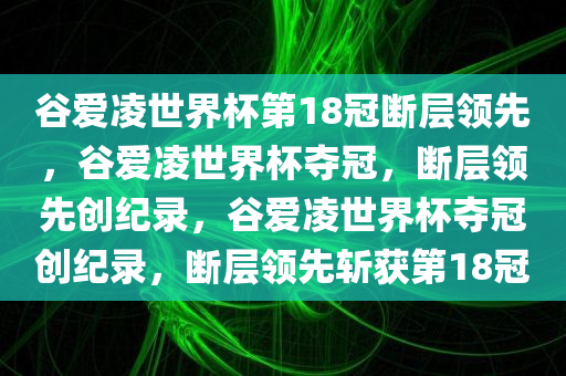谷爱凌世界杯第18冠断层领先，谷爱凌世界杯夺冠，断层领先创纪录，谷爱凌世界杯夺冠创纪录，断层领先斩获第18冠