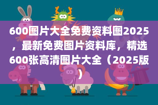 600图片大全免费资料图2025，最新免费图片资料库，精选600张高清图片大全（2025版）