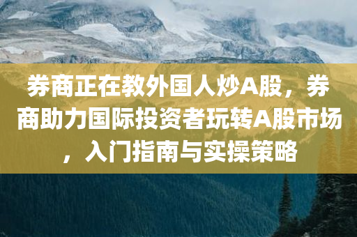 券商正在教外国人炒A股，券商助力国际投资者玩转A股市场，入门指南与实操策略，券商助力国际投资者玩转A股，入门指南与实操策略，教你如何炒A股！