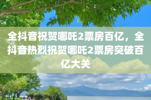 全抖音祝贺哪吒2票房百亿，全抖音热烈祝贺哪吒2票房突破百亿大关
