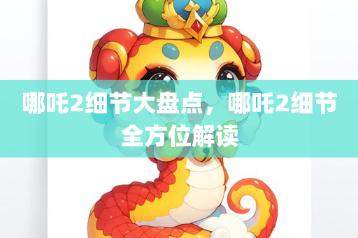 哪吒2细节大盘点，哪吒2细节全方位解读