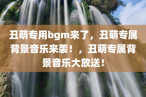 丑萌专用bgm来了，丑萌专属背景音乐来袭！，丑萌专属背景音乐大放送！
