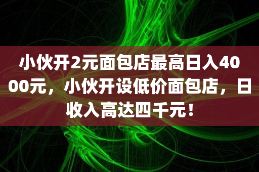 小伙开2元面包店最高日入4000元，小伙开设低价面包店，日收入高达四千元！
