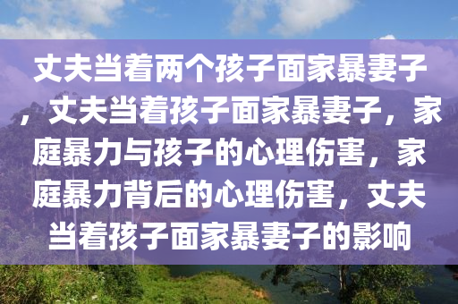 丈夫当着两个孩子面家暴妻子，丈夫当着孩子面家暴妻子，家庭暴力与孩子的心理伤害，家庭暴力背后的心理伤害，丈夫当着孩子面家暴妻子的影响