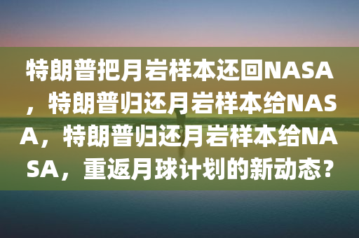 特朗普把月岩样本还回NASA，特朗普归还月岩样本给NASA，特朗普归还月岩样本给NASA，重返月球计划的新动态？