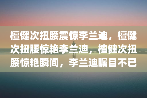 檀健次扭腰震惊李兰迪，檀健次扭腰惊艳李兰迪，檀健次扭腰惊艳瞬间，李兰迪瞩目不已