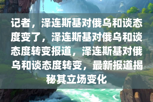 记者，泽连斯基对俄乌和谈态度变了，泽连斯基对俄乌和谈态度转变报道，泽连斯基对俄乌和谈态度转变，最新报道揭秘其立场变化