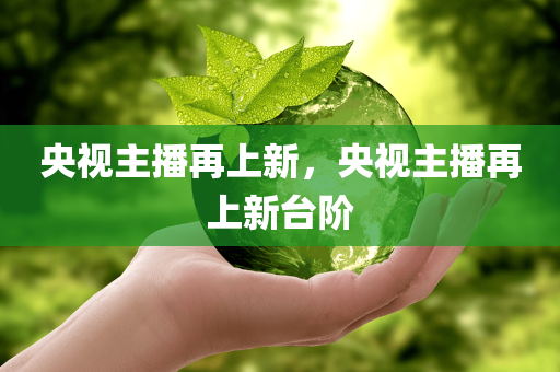 央视主播再上新，央视主播再上新台阶