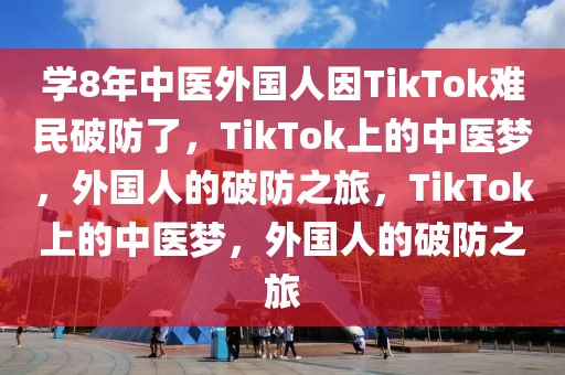 学8年中医外国人因TikTok难民破防了，TikTok上的中医梦，外国人的破防之旅，TikTok上的中医梦，外国人的破防之旅