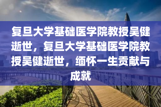 复旦大学基础医学院教授吴健逝世，复旦大学基础医学院教授吴健逝世，缅怀一生贡献与成就