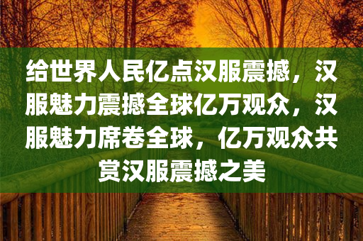 给世界人民亿点汉服震撼，汉服魅力震撼全球亿万观众，汉服魅力席卷全球，亿万观众共赏汉服震撼之美