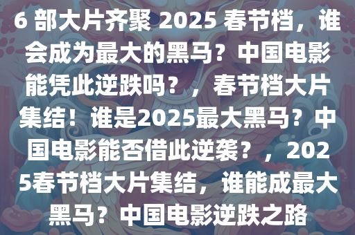 6 部大片齐聚 2025 春节档，谁会成为最大的黑马？中国电影能凭此逆跌吗？，春节档大片集结！谁是2025最大黑马？中国电影能否借此逆袭？，2025春节档大片集结，谁能成最大黑马？中国电影逆跌之路