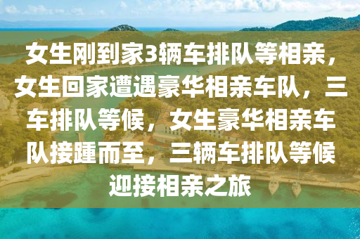 女生刚到家3辆车排队等相亲，女生回家遭遇豪华相亲车队，三车排队等候，女生豪华相亲车队接踵而至，三辆车排队等候迎接相亲之旅