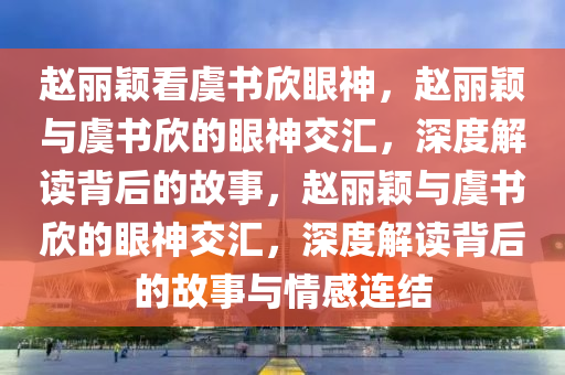 赵丽颖看虞书欣眼神，赵丽颖与虞书欣的眼神交汇，深度解读背后的故事，赵丽颖与虞书欣的眼神交汇，深度解读背后的故事与情感连结