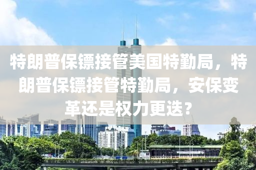 特朗普保镖接管美国特勤局，特朗普保镖接管特勤局，安保变革还是权力更迭？