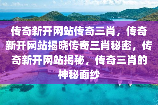 传奇新开网站传奇三肖，传奇新开网站揭晓传奇三肖秘密，传奇新开网站揭秘，传奇三肖的神秘面纱