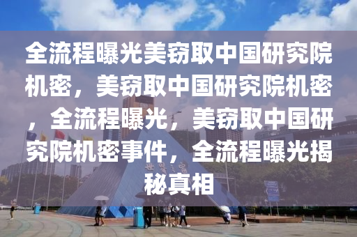 全流程曝光美窃取中国研究院机密，美窃取中国研究院机密，全流程曝光，美窃取中国研究院机密事件，全流程曝光揭秘真相