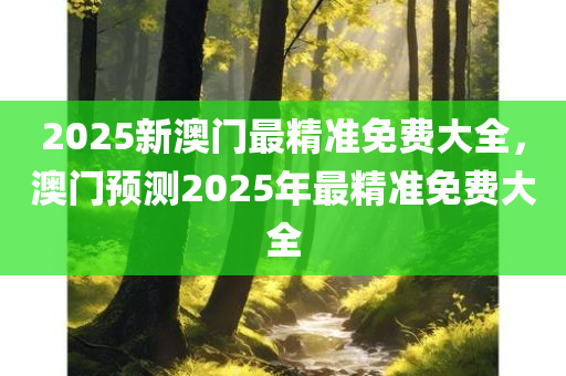 2025新澳门最精准免费大全，澳门预测2025年最精准免费大全
