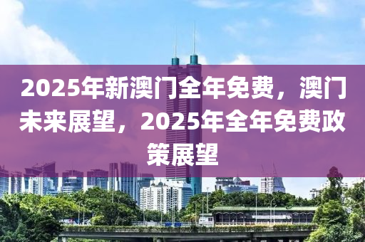 2025年新澳门全年免费，澳门未来展望，2025年全年免费政策展望，澳门未来展望，2025年全年免费政策的走向与影响分析