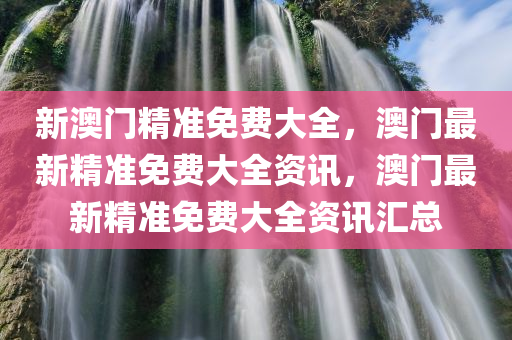 新澳门精准免费大全，澳门最新精准免费大全资讯，澳门最新精准免费大全资讯汇总