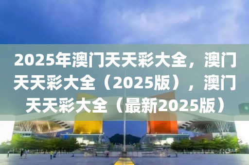 2025年澳门天天彩大全，澳门天天彩大全（2025版），澳门天天彩大全（最新2025版）
