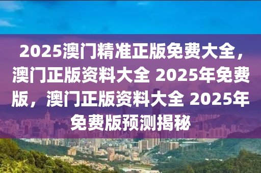 2025澳门精准正版免费大全，澳门正版资料大全 2025年免费版，澳门正版资料大全 2025年免费版预测揭秘