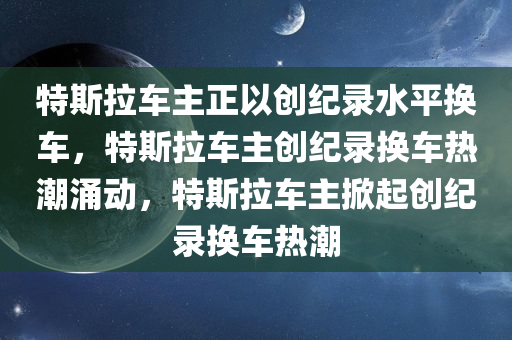 特斯拉车主正以创纪录水平换车，特斯拉车主创纪录换车热潮涌动，特斯拉车主掀起创纪录换车热潮