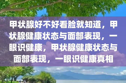 甲状腺好不好看脸就知道，甲状腺健康状态与面部表现，一眼识健康，甲状腺健康状态与面部表现，一眼识健康真相