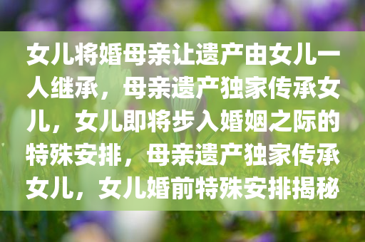 女儿将婚母亲让遗产由女儿一人继承，母亲遗产独家传承女儿，女儿即将步入婚姻之际的特殊安排，母亲遗产独家传承女儿，女儿婚前特殊安排揭秘