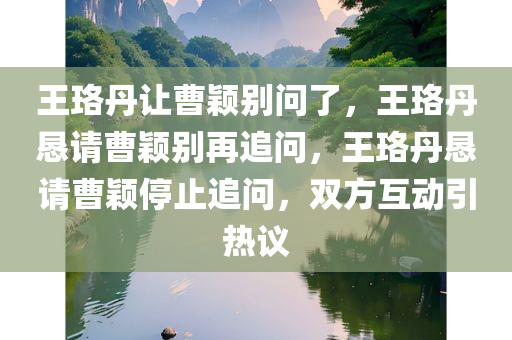 王珞丹让曹颖别问了，王珞丹恳请曹颖别再追问，王珞丹恳请曹颖停止追问，双方互动引热议