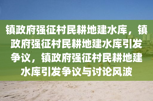 镇政府强征村民耕地建水库，镇政府强征村民耕地建水库引发争议，镇政府强征村民耕地建水库引发争议与讨论风波