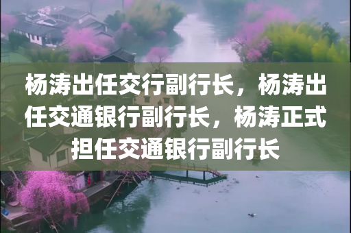 杨涛出任交行副行长，杨涛出任交通银行副行长，杨涛正式担任交通银行副行长