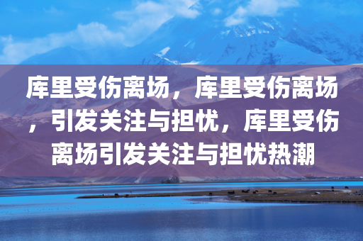 库里受伤离场，库里受伤离场，引发关注与担忧，库里受伤离场引发关注与担忧热潮