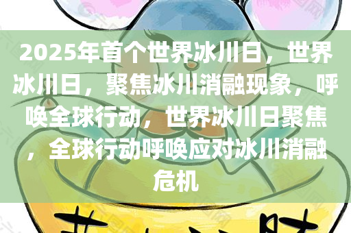 2025年首个世界冰川日，世界冰川日，聚焦冰川消融现象，呼唤全球行动，世界冰川日聚焦，全球行动呼唤应对冰川消融危机