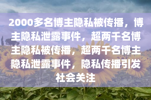 2000多名博主隐私被传播，博主隐私泄露事件，超两千名博主隐私被传播，超两千名博主隐私泄露事件，隐私传播引发社会关注