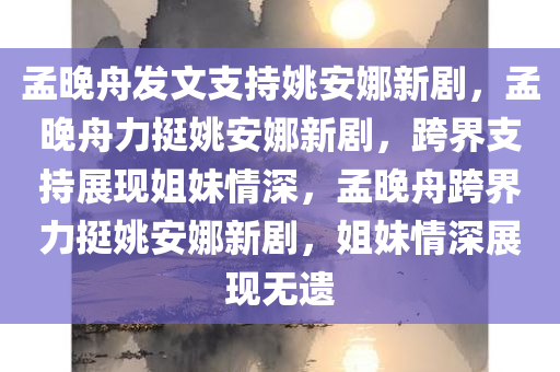 孟晚舟发文支持姚安娜新剧，孟晚舟力挺姚安娜新剧，跨界支持展现姐妹情深，孟晚舟跨界力挺姚安娜新剧，姐妹情深展现无遗