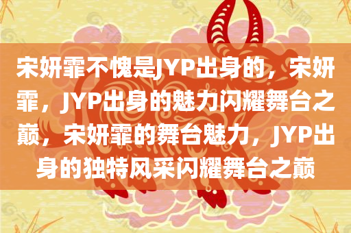 宋妍霏不愧是JYP出身的，宋妍霏，JYP出身的魅力闪耀舞台之巅，宋妍霏的舞台魅力，JYP出身的独特风采闪耀舞台之巅