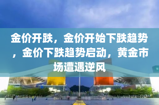 金价开跌，金价开始下跌趋势，金价下跌趋势启动，黄金市场遭遇逆风