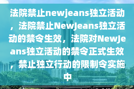 法院禁止newjeans独立活动，法院禁止NewJeans独立活动的禁令生效，法院对NewJeans独立活动的禁令正式生效，禁止独立行动的限制令实施中