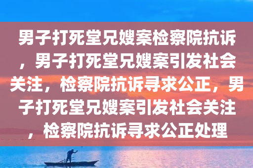 男子打死堂兄嫂案检察院抗诉，男子打死堂兄嫂案引发社会关注，检察院抗诉寻求公正，男子打死堂兄嫂案引发社会关注，检察院抗诉寻求公正处理